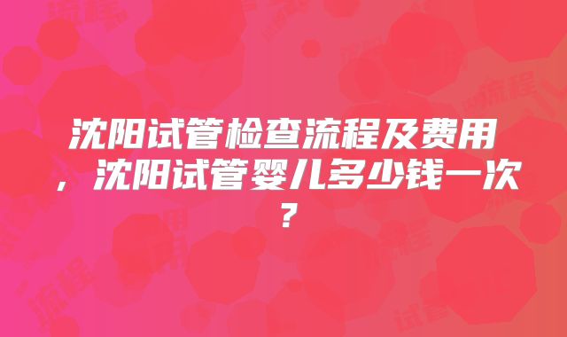 沈阳试管检查流程及费用，沈阳试管婴儿多少钱一次？