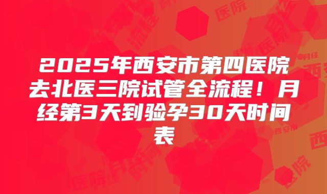 2025年西安市第四医院去北医三院试管全流程！月经第3天到验孕30天时间表