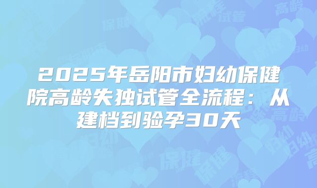 2025年岳阳市妇幼保健院高龄失独试管全流程:从建档到验孕30天