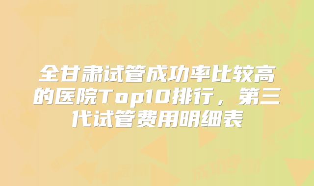 全甘肃试管成功率比较高的医院Top10排行,第三代试管费用明细表