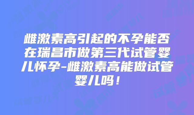 雌激素高引起的不孕能否在瑞昌市做第三代试管婴儿怀孕-雌激素高能做试管婴儿吗！