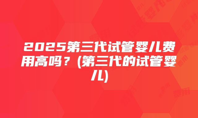 2025第三代试管婴儿费用高吗?(第三代的试管婴儿)
