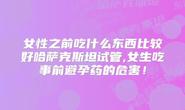 女性之前吃什么东西比较好哈萨克斯坦试管,女生吃事前避孕药的危害!