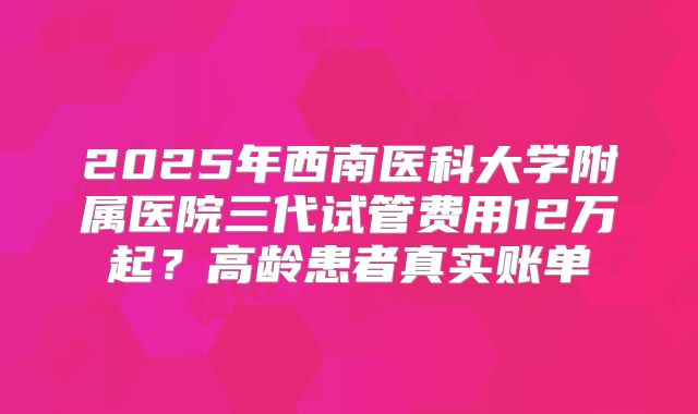 2025年西南医科大学附属医院三代试管费用12万起?高龄患者真实账单