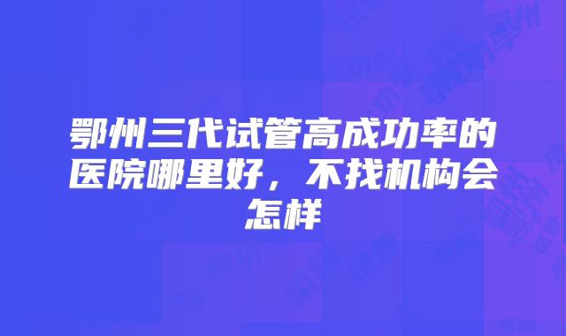 鄂州三代试管高成功率的医院哪里好,不找机构会怎样