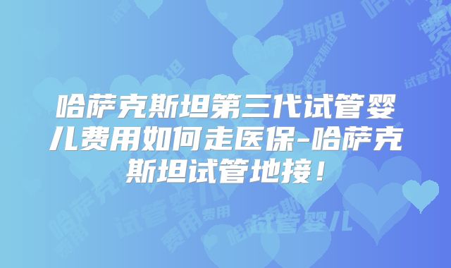 哈萨克斯坦第三代试管婴儿费用如何走医保-哈萨克斯坦试管地接！