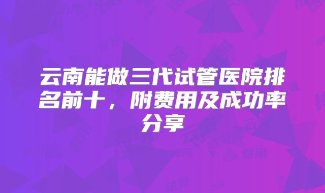 云南能做三代试管医院排名前十,附费用及成功率分享