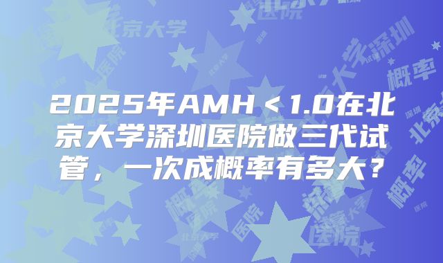 2025年AMH<1.0在北京大学深圳医院做三代试管,一次成概率有多大?