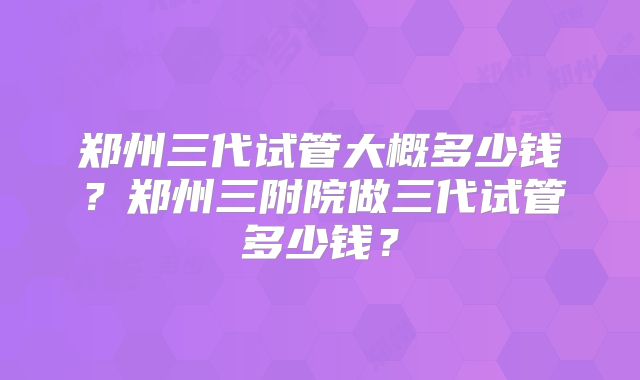 郑州三代试管大概多少钱?郑州三附院做三代试管多少钱?