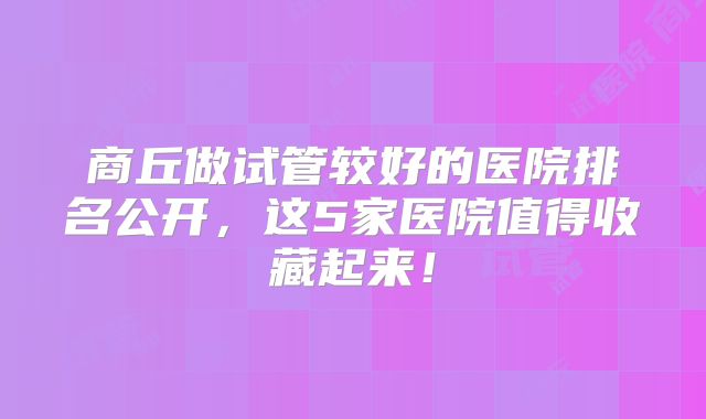 商丘做试管较好的医院排名公开,这5家医院值得收藏起来!
