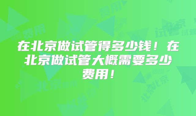 在北京做试管得多少钱!在北京做试管大概需要多少费用!