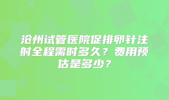 沧州试管医院促排卵针注射全程需时多久?费用预估是多少?