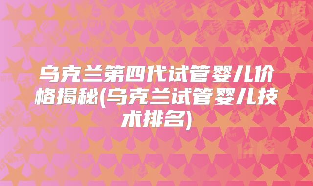 乌克兰第四代试管婴儿价格揭秘(乌克兰试管婴儿技术排名)