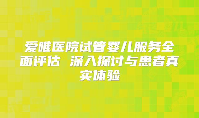 爱唯医院试管婴儿服务全面评估 深入探讨与患者真实体验