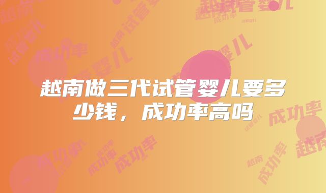 越南做三代试管婴儿要多少钱,成功率高吗