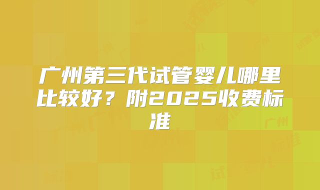 广州第三代试管婴儿哪里比较好？附2025收费标准