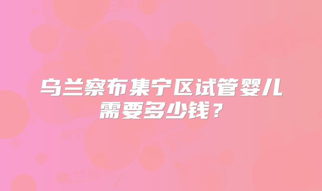 乌兰察布集宁区试管婴儿需要多少钱？