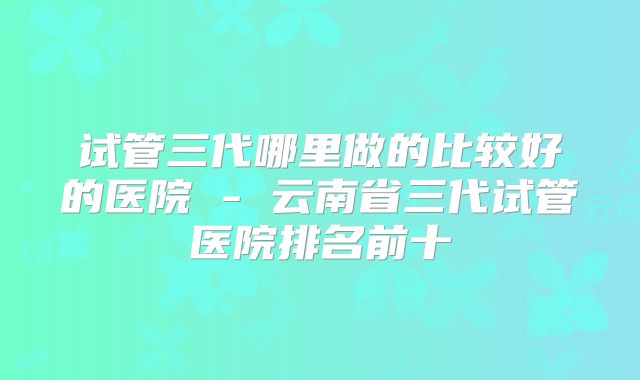试管三代哪里做的比较好的医院 - 云南省三代试管医院排名前十