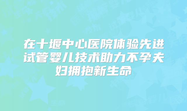 在十堰中心医院体验先进试管婴儿技术助力不孕夫妇拥抱新生命