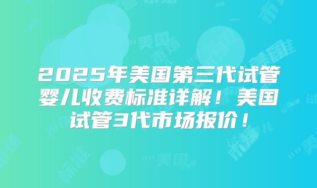 2025年美国第三代试管婴儿收费标准详解!美国试管3代市场报价!