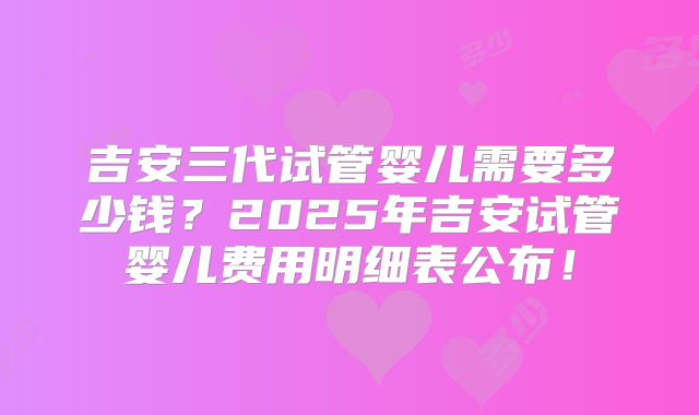 吉安三代试管婴儿需要多少钱？2025年吉安试管婴儿费用明细表公布！
