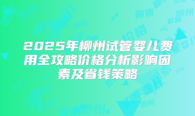2025年柳州试管婴儿费用全攻略价格分析影响因素及省钱策略
