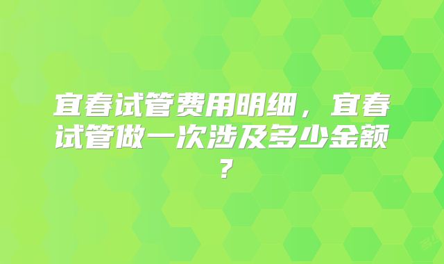 宜春试管费用明细,宜春试管做一次涉及多少金额?