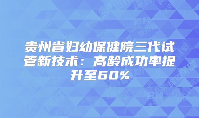 贵州省妇幼保健院三代试管新技术:高龄成功率提升至60%