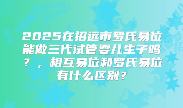 2025在招远市罗氏易位能做三代试管婴儿生子吗？，相互易位和罗氏易位有什么区别？
