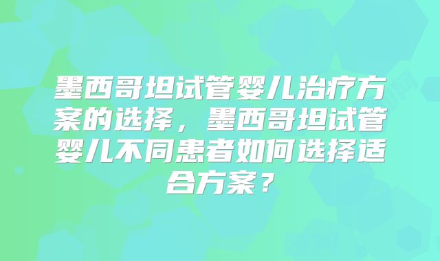 墨西哥坦试管婴儿治疗方案的选择,墨西哥坦试管婴儿不同患者如何选择适合方案?