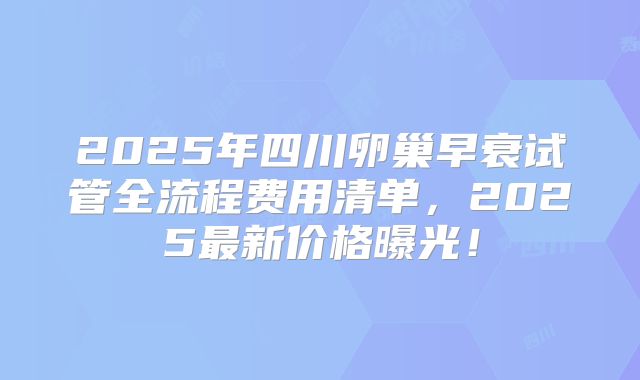 2025年四川卵巢早衰试管全流程费用清单,2025最新价格曝光!