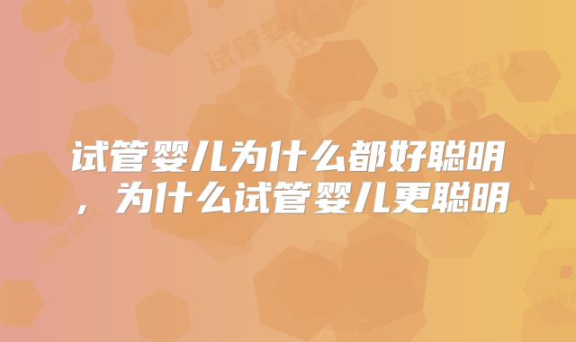 试管婴儿为什么都好聪明,为什么试管婴儿更聪明