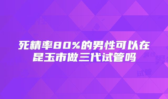 死精率80%的男性可以在昆玉市做三代试管吗
