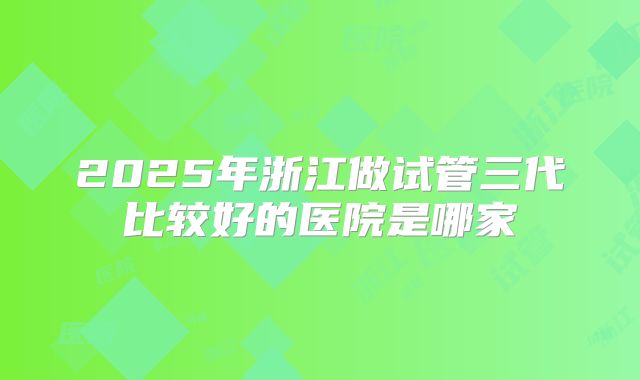 2025年浙江做试管三代比较好的医院是哪家