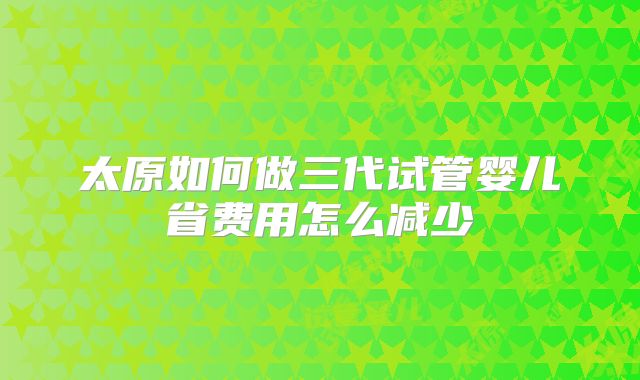 太原如何做三代试管婴儿省费用怎么减少