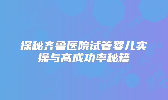探秘齐鲁医院试管婴儿实操与高成功率秘籍