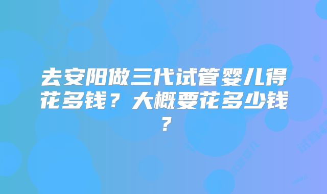 去安阳做三代试管婴儿得花多钱？大概要花多少钱？