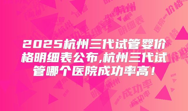 2025杭州三代试管婴价格明细表公布,杭州三代试管哪个医院成功率高！