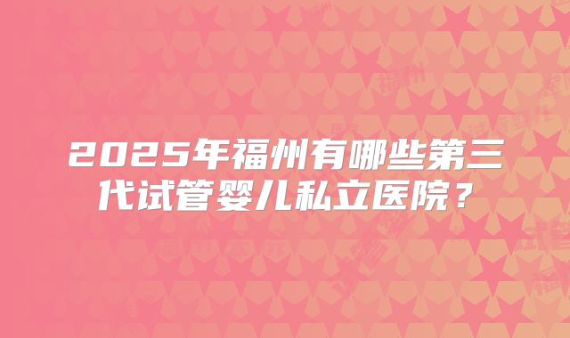 2025年福州有哪些第三代试管婴儿私立医院?