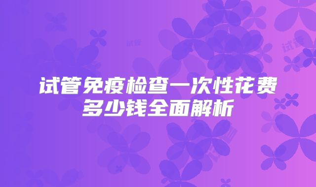 试管免疫检查一次性花费多少钱全面解析