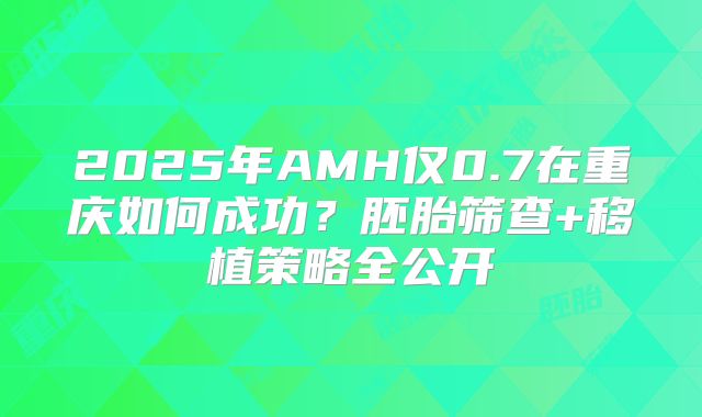 2025年AMH仅0.7在重庆如何成功?胚胎筛查+移植策略全公开