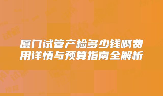 厦门试管产检多少钱啊费用详情与预算指南全解析