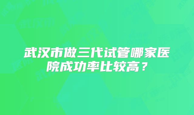 武汉市做三代试管哪家医院成功率比较高？