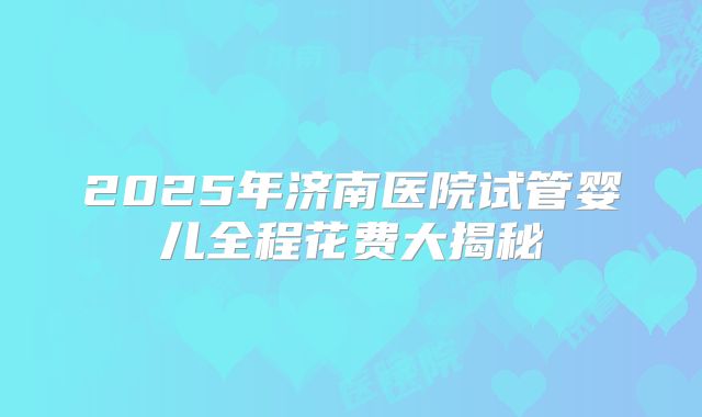 2025年济南医院试管婴儿全程花费大揭秘
