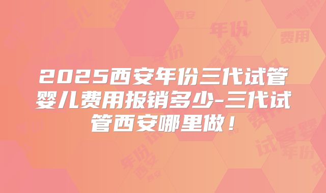 2025西安年份三代试管婴儿费用报销多少-三代试管西安哪里做!