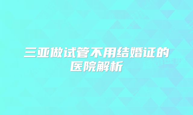 三亚做试管不用结婚证的医院解析