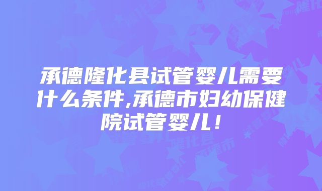 承德隆化县试管婴儿需要什么条件,承德市妇幼保健院试管婴儿！