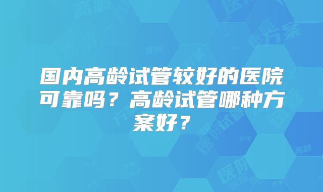 国内高龄试管较好的医院可靠吗?高龄试管哪种方案好?