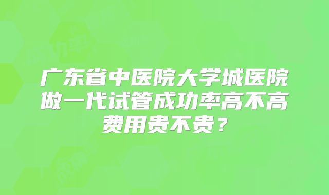 广东省中医院大学城医院做一代试管成功率高不高费用贵不贵？