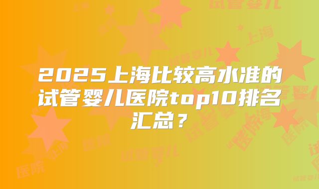 2025上海比较高水准的试管婴儿医院top10排名汇总?
